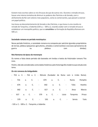 Existem mais escritos sobre os reis Etruscos do que do outros reis. Durante o reinado etrusco,
houve uma intensa tentativa de diminuir os poderes dos Patrícios e do Senado, com o
alinhamento do Rei com setores mais populares, como os comerciantes, que passam a exercer
um papel político.
Isso levou ao descontentamento do Senado e dos Patrícios, o que levou à uma revolta no
reinado de Tarquínio, o Soberbo (534 a.c - 509 a.c), visando acabar com o reinado etrusco e
estabelecer um monopólio político, que se consolidou na formação da República Romana em
509 a.C.
Sociedade romana no período monárquico:
Nesse período histórico, a sociedade romana era composta por patrícios (grandes proprietários
de terras), plebeus (pequenos agricultores, artesãos e comerciantes) e escravos (prisioneiros de
guerra ou plebeus com dívidas).
Reis Romanos da época da monarquia
Os nomes e fatos deste período são baseados em lendas e textos do historiador romano Tito
Lívio.
Porém, não são considerados como dados históricos pela historiografia moderna que estuda este
tema.
Os reis romanos da Antiguidade:
- 753 a. C. - 716 a. C. - Rômulo (fundador de Roma com o irmão Remo).
- 716 a. C. - 674 a. C. - Numa Pompilio
- 674 a. C. - 642 a. C. - Túlio Hostilio
- 642 a. C. - 617 a. C. - Anco Marcio
- 617 a. C. - 579 a. C. - Lúcio Tarquinio Prisco
- 579 a. C. - 535 a. C. - Servio Tulio
- 535 a. C. - 509 a. C. - Tarquinio, o Soberbo
 