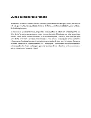 Queda da monarquia romana
A Queda da monarquia romana foi uma revolução política na Roma Antiga ocorrida por volta de
509 a.C. que resultou na expulsão do último rei de Roma, Lúcio Tarquínio Soberbo, e na fundação
da República Romana.
As histórias da época contam que, enquanto o rei estava fora da cidade em uma campanha, seu
filho, Sexto Tarquínio, estuprou uma nobre romana, Lucrécia. Mais tarde, ela própria revelou o
crime a vários outros nobres romanos e se matou em seguida. Os nobres, liderados por Lúcio
Júnio Bruto, obtiveram o apoio da aristocracia e do povo romano para expulsar o rei e sua família
e fundar uma República Romana. O exército romano apoiou Bruto e o rei foi exilado. Apesar de
inúmeras tentativas de Soberbo de reinstalar a monarquia, a República foi estabelecida e os dois
primeiros cônsules foram eleitos para governar a cidade: Bruto e Colatino (ambos parentes do
quinto rei de Roma, Tarquínio Prisco)
 