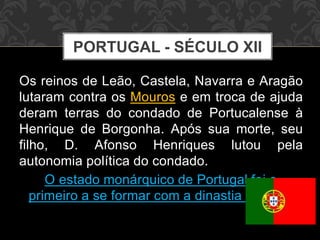 PORTUGAL - SÉCULO XII 
Os reinos de Leão, Castela, Navarra e Aragão 
lutaram contra os Mouros e em troca de ajuda 
deram terras do condado de Portucalense à 
Henrique de Borgonha. Após sua morte, seu 
filho, D. Afonso Henriques lutou pela 
autonomia política do condado. 
O estado monárquico de Portugal foi o 
primeiro a se formar com a dinastia de Avis. 
 