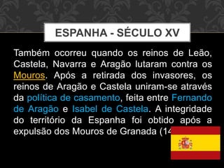 ESPANHA - SÉCULO XV 
Também ocorreu quando os reinos de Leão, 
Castela, Navarra e Aragão lutaram contra os 
Mouros. Após a retirada dos invasores, os 
reinos de Aragão e Castela uniram-se através 
da política de casamento, feita entre Fernando 
de Aragão e Isabel de Castela. A integridade 
do território da Espanha foi obtido após a 
expulsão dos Mouros de Granada (1492). 
 