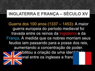 INGLATERRA E FRANÇA – SÉCULO XV 
Guerra dos 100 anos (1337 – 1453): A maior 
guerra europeia do período medieval foi 
travada entre os reinos da Inglaterra e da 
França. À medida que os nobres morriam seus 
feudos iam passando para a posse dos reis, 
aumentando a concentração de poder. 
Possibilitou a criação da uma identidade 
nacional entre os ingleses e franceses. 
 