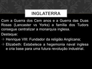 INGLATERRA 
Com a Guerra dos Cem anos e a Guerra das Duas 
Rosas (Lancaster vs Yorks) a família dos Tudors 
consegue centralizar a monarquia inglesa. 
Destaque: 
 Henrique VIII: Fundador da religião Anglicana; 
 Elizabeth: Estabelece a hegemonia naval inglesa 
e cria base para uma futura revolução industrial. 
 