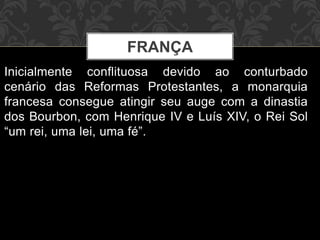 FRANÇA 
Inicialmente conflituosa devido ao conturbado 
cenário das Reformas Protestantes, a monarquia 
francesa consegue atingir seu auge com a dinastia 
dos Bourbon, com Henrique IV e Luís XIV, o Rei Sol 
“um rei, uma lei, uma fé”. 
 