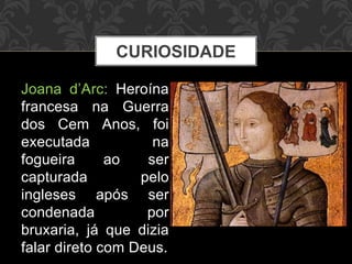 CURIOSIDADE 
Joana d’Arc: Heroína 
francesa na Guerra 
dos Cem Anos, foi 
executada na 
fogueira ao ser 
capturada pelo 
ingleses após ser 
condenada por 
bruxaria, já que dizia 
falar direto com Deus. 
 