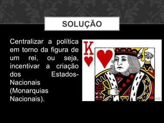 SOLUÇÃO 
Centralizar a política 
em torno da figura de 
um rei, ou seja, 
incentivar a criação 
dos Estados- 
Nacionais 
(Monarquias 
Nacionais). 
 