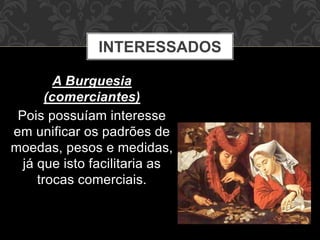 INTERESSADOS 
A Burguesia 
(comerciantes) 
Pois possuíam interesse 
em unificar os padrões de 
moedas, pesos e medidas, 
já que isto facilitaria as 
trocas comerciais. 
 