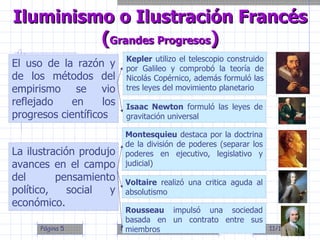 El uso de la razón y de los métodos del empirismo se vio reflejado en los progresos científicos Iluminismo o Ilustración Francés ( Grandes Progresos ) Kepler  utilizo el telescopio construido por Galileo y comprobó la teoría de Nicolás Copérnico, además formuló las tres leyes del movimiento planetario Isaac Newton  formuló las leyes de gravitación universal La ilustración produjo avances en el campo del pensamiento político, social y económico. Montesquieu  destaca por la doctrina de la división de poderes (separar los poderes en ejecutivo, legislativo y judicial) Voltaire  realizó una critica aguda al absolutismo Rousseau  impulsó una sociedad basada en un contrato entre sus miembros 
