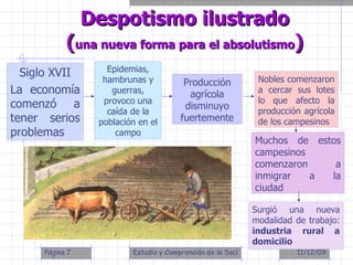 Siglo XVII La economía comenzó a tener serios problemas Despotismo ilustrado ( una nueva forma para el absolutismo ) Epidemias, hambrunas y guerras, provoco una caída de la población en el campo Producción agrícola disminuyo fuertemente Nobles comenzaron a cercar sus lotes lo que afecto la producción agrícola de los campesinos Muchos de estos campesinos comenzaron a inmigrar a la ciudad Surgió una nueva modalidad de trabajo:  industria rural a domicilio 