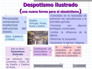 Monarquías comenzaron a modernizar estructuras del estado. Despotismo ilustrado ( una nueva forma para el absolutismo ) Salvo Inglaterra y Francia Coincidían en la necesidad de promover las manufacturas y la actividad agrícola. Terminar con algunos privilegios comerciales. Limitar la influencia de la Iglesia. Reformar la burguesía. Garantizar la libertar religiosa. El objetivo era centralizar el poder valiéndose de algunas ideas de la Ilustración Combinación de personalismo y nuevas ideas Esto se llamo  Despotismo Ilustrado Los monarcas mas conocidos: Carlos III de España y Catalina de Rusia. España, Portugal, Prusia, Rusia y Austria 