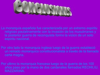 La monarquia española fue caracterizada por un extremo espiritu
religioso paulatinamente con la invasión de los musulmanes y
la posterior guerra de reconquista formo la vicion de un solo
espiritu nacional.
Por otro lado la monarquia inglesa luego de la guerra estableció
un reinado monarquico constitucionalista a través de la llamada
carta magna.
Por ultimo la monarquia francesa luego de la guerra de los 100
años paso por la mano de dos cardenales llamados:RECHILIU,
MAZZARINA.
 