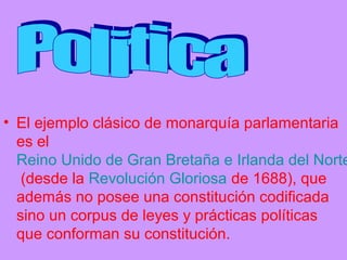 • El ejemplo clásico de monarquía parlamentaria
es el
Reino Unido de Gran Bretaña e Irlanda del Norte
(desde la Revolución Gloriosa de 1688), que
además no posee una constitución codificada
sino un corpus de leyes y prácticas políticas
que conforman su constitución.
 