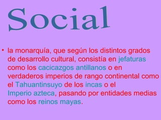 • la monarquía, que según los distintos grados
de desarrollo cultural, consistía en jefaturas
como los cacicazgos antillanos o en
verdaderos imperios de rango continental como
el Tahuantinsuyo de los incas o el
Imperio azteca, pasando por entidades medias
como los reinos mayas.
 