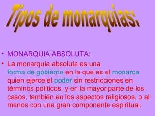 • MONARQUIA ABSOLUTA:
• La monarquía absoluta es una
forma de gobierno en la que es el monarca
quien ejerce el poder sin restricciones en
términos políticos, y en la mayor parte de los
casos, también en los aspectos religiosos, o al
menos con una gran componente espiritual.
 