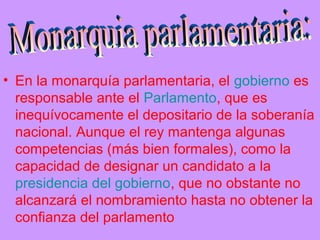 • En la monarquía parlamentaria, el gobierno es
responsable ante el Parlamento, que es
inequívocamente el depositario de la soberanía
nacional. Aunque el rey mantenga algunas
competencias (más bien formales), como la
capacidad de designar un candidato a la
presidencia del gobierno, que no obstante no
alcanzará el nombramiento hasta no obtener la
confianza del parlamento
 
