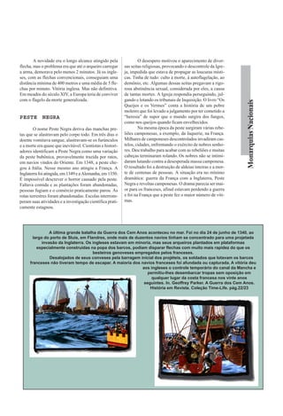 A novidade era o longo alcance atingido pela                O desespero motivou o aparecimento de diver-
flecha, mas o problema era que até o arqueiro carregar      sas seitas religiosas, provocando o descontrole da Igre-
a arma, demorava pelo menos 2 minutos. Já os ingle-         ja, impedida que estava de propagar as loucuras místi-
ses, com as flechas convencionais, conseguiam uma           cas. Tinha de tudo: culto à morte, à autoflagelação, ao
distância mínima de 400 metros e uma média de 5 fle-        demônio, etc. Algumas dessas seitas pregavam a rigo-
chas por minuto. Vitória inglesa. Mas não definitiva.       rosa abstinência sexual, considerada por eles, a causa
Em meados do século XIV, a Europa teria de conviver         de tantas mortes. A Igreja respondia perseguindo, jul-
com o flagelo da morte generalizada.                        gando e lotando os tribunais de Inquisição. O livro “Os




                                                                                                                        Monarquias Nacionais
                                                            Queijos e os Vermes” conta a história de um pobre
                                                            moleiro que foi levado a julgamento por ter cometido a
PESTE NEGRA                                                 “heresia” de supor que o mundo surgira dos fungos,
                                                            como nos queijos quando ficam envelhecidos.
        O nome Peste Negra deriva das manchas pre-                  Na mesma época da peste surgiram várias rebe-
tas que se alastravam pelo corpo todo. Em três dias o       liões camponesas, a exemplo, da Jaquerie, na França.
doente vomitava sangue, alastravam-se os furúnculos         Milhares de camponeses descontrolados invadiram cas-
e a morte era quase que inevitável. Cientistas e histori-   telos, cidades, enfrentando o exército de nobres senho-
adores identificam a Peste Negra como uma variação          res. Deu trabalho para acabar com as rebeliões e muitas
da peste bubônica, provavelmente trazida por ratos,         cabeças terminaram rolando. Os nobres não se intimi-
em navios vindos do Oriente. Em 1348, a peste che-          daram lutando contra a desesperada massa camponesa.
gou à Itália. Nesse mesmo ano atingiu a França. A           O resultado foi a destruição de aldeias inteiras e a mor-
Inglaterra foi atingida, em 1349 e a Alemanha, em 1350.     te de centenas de pessoas. A situação era no mínimo
É impossível descrever o horror causado pela peste.         dramática: guerra da França com a Inglaterra, Peste
Faltava comida e as plantações foram abandonadas,           Negra e revoltas camponesas. O drama parecia ser mai-
pessoas fugiam e o comércio praticamente parou. As          or para os franceses, afinal estavam perdendo a guerra
rotas terrestres foram abandonadas. Escolas interrom-       e foi na França que a peste fez o maior número de víti-
peram suas atividades e a investigação científica prati-    mas.
camente estagnou.




                 A ültima grande batalha da Guerra dos Cem Anos aconteceu no mar. Foi no dia 24 de junho de 1340, ao
        largo do porto de Sluis, em Flandres, onde mais de duzentos navios tinham se concentrado para uma projetada
             invasão da Inglaterra. Os ingleses estavam em minoria, mas seus arqueiros plantados em plataformas
          especialmente construídas na popa dos barcos, podiam disparar flechas com muito mais rapidez do que os
                                       besteiros genoveses empregados pelos franceses.
                 Desalojados de seus conveses pela barragem inicial dos projéteis, os soldados que lotavam os barcos
      franceses não tiveram tempo de escapar. A maioria dos navios franceses foi afundada ou capturada. A vitória deu
                                                              aos ingleses o controle temporário do canal da Mancha e
                                                                 permitiu-lhes desembarcar tropas sem oposição em
                                                                   qualquer lugar da costa francesa nos vinte anos
                                                               seguintes. In. Geoffrey Parker. A Guerra dos Cem Anos.
                                                                  História em Revista. Coleção Time-Life. pág.22/23
 