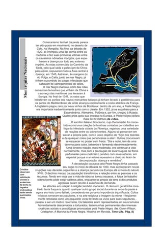 O mecanismo terrível da peste parece
              ter sido posto em movimento no deserto de
               Cobi, na Mongólia. No final da década de
               1320, ali irrompeu uma epi-demia entre os
              roedores e fez suas primeiras vítimas entre
   Monarquias Nacionais




              os cavaleiros nômades mongóis, que espa-
                  lharam a doença por todo seu extenso
             império. As rotas comerciais do Caminho da
              Seda, pelo qual seda e peles iam da China
             para oeste, expuseram toda a Ásia central à
              doença; em 1345, Astracan, às margens do
                rio Volga, e Caifa, junto ao mar Negro, já
             tinham sucumbido às pulgas infectadas que
                   saltavam de carregamentos de peles.
                      O mar Negro marcava o fim das rotas
             comerciais terrestres que vinham da China e
                 o começo das marítimas que levavam à
                  Europa. No final de 1347, os ratos que
            infestavam os porões dos navios mercantes italianos já tinham levado a pestilência para
             os portos do Mediterrâneo, de onde alcançou rapidamente a costa atlântica da França.
            A Inglaterra pagou caro por seus vinhos de Bordeaux: dentro de um ano, a Peste Negra
               era importada inadvertidamente junto com o clarete. Em 1352, já se espalhara para a
                                         Escandinávia, Alemanha, Polônia e, por fim, chegou à Rússia.
                                       Quatro anos após sua entrada na Europa, a Peste Negra ceifara
                                                           mais de 20 milhões de vidas.
                                                O escritor italiano Boccaccio, cujo Decamerão foi conce-
                                         bido como uma coleção de histórias contadas por cidadãos em
                                         fuga da infestada cidade de Florença, registrou uma variedade
                                           de reações entre os sobreviventes. Alguns só pensavam em
                                        salvar a própria pele, com o único objetivo de “fugir dos doentes
                                       e de qualquer coisa que pertencesse a eles”. Outros procuravam
                                           se esquecer no prazer sem freios: “Dia e noite, iam de uma
                                          taverna para outra, bebendo e farreando desenfreadamente.
                                            Uma terceira reação, mais moderada, era continuar a vida
                                         normalmente, mas com a precaução de levar buquês de flores
                                           perfumadas para confortar o cérebro com esses odores, em
                                            especial porque o ar estava opressivo e cheio do fedor de
                                                       decomposição, doença e remédios”.
                                                A devastação causada pela Peste Negra tinha passado
                                        seu auge no início da década de 1350, mas aconteceram novas
Cristãos     irrupções nas décadas seguintes e a doença persistiu na Europa até o início do século
observam
com
                XVIII. O declínio maciço da população transformou a relação entre as pessoas e os
satisfação      recursos. Tendo em vista que a mão-de-obra se tornou escassa, a força de trabalho
sinistra o      sobrevivente pôde exigir salários altos, enquanto os preços da terra e dos produtos
acréscimo                           agrícolas caíam devido à ausência de demanda.
de lenha na
fogueira
                       As atitudes em relação à religião também mudaram. O clero em geral tinha mos-
onde judeus     trado tanta fraqueza quanto qualquer outro grupo social durante os anos da peste e
estão sendo   agora era visto como falível, concedendo-se portanto importância injustificada. Cultos
queimados        místicos tornaram-se populares, e na arte religiosa a imagem da morte - freqüente-
vivos.
                 mente retratada como um esqueleto voraz levando os vivos para suas sepulturas -
             passou a ser um motivo recorrente. Os falecidos eram representados em seus túmulos
                 horrendamente descarnados e torturados, testemunhas permanentes das imensas
                  cicatrizes sociais e psicológicas provocadas pela Peste Negra. (In. Given-Wilson,
                    Cristopher. A Marcha da Peste Negra. História em Revista. Time-Life. Pág. 8)
 