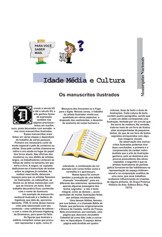 PARA VOCÊ
                       SABER
                       MAIS.




                                                                                                                        Monarquias Nacionais
                               Idade Média e Cultura
                                               Os manuscritos ilustrados

                        urante o século XII      Massacre dos Inocentes ou a Fuga
                        e até o século XV, a                                                colunas, duas de texto e duas de
                                               para o Egito. Nessas cenas, o trabalho
                        arte ganhou forma                                                  ilustrações. Cada coluna de texto
                                                   do artista ilustrador revela sua
                           de expressão                                                  contém quatro parágrafos, sendo que
                                                  qualidade em vários aspectos: o
                            também nos                                                     a cada um deles corresponde uma
                                               drapeado das vestimentas, o desenho
                        objetos preciosos -                                             ilustração, limitada por um círculo que
                                                  da anatomia do corpo humano e,
                         feitos em marfim,                                                   lhe serve de moldura. Na verdade,
ouro, prata decorados com esmalte - e                                                       trata-se mais de um livro de ilustra-
    nos ricos manuscritos ilustrados.                                                        ções acompanhadas de pequenos
               Esses manuscritos eram                                                       textos, do que de um livro de textos
 feitos em várias etapas e dependiam                                                          sagrados enriquecidos com algu-
       do trabalho de várias pessoas.                                                                mas imagens visuais.
     Primeiro era necessário curtir de                                                                Da observação dos manus-
modo especial a pele de cordeiros ou                                                           critos ilustrados podemos tirar
vitelas. Essa pele curtida chamava-se                                                          duas conclusões: a primeira é a
  velino e era usada no lugar do papel                                                         compreensão do caráter indivi-
    dos livros atuais. Nas oficinas dos                                                        dualista que a arte da ilustração
  mosteiros ou nos ateliês de artistas                                                         ganhava, pois se destinava aos
 leigos, os trabalhadores cortavam as                                                          poucos possuidores das obras
  folhas de velino no tamanho em que                                                            copiadas; a segunda é que os
    seria o livro. A seguir, os copistas                                                       artistas ilustradores do período
                                                   sobretudo, a combinação da cor
dedicavam-se à transcrição de textos                                                    gótico tornaram-se tão habilidosos na
                                                  dourada com cores fortes como o
     sobre as páginas já cortadas. Ao                                                     representação do espaço tridimen-
                                                       vermelho e o azul-escuro.
       realizar essa tarefa, deixavam                                                     sional e na composição analítica de
                                                            Nessa época foi comum
espaços para que os artistas fizessem                                                         uma cena, que seus trabalhos
                                                  também a produção de uma bíblia
     as ilustrações, os cabeçalhos, os                                                    acabaram influenciando as criações
                                                   chamada “moralizada”, pois era
   títulos ou as letras maiúsculas com                                                  de alguns pintores. (In Graça Proença.
                                                diferente das anteriores: apresentava
       que se iniciava um texto. Esse                                                     História da Arte. Editora Ática. Pág.
                                                   apenas algumas passagens dos
  trabalho decorativo ficou conhecido                                                                       72/73)
                                                    textos sagrados - e não o texto
          com o nome de iluminura.                integral, como as demais -, acom-
              Um exemplo de manuscrito         panhadas de muitas ilustrações feitas
     medieval ilustrado é o Saltério de                por artistas miniaturistas.
     Ingeborg, que data de, aproxima-                     Uma dessas bíblias, famosa
damente, 1195. O nome desse manus-             por sua beleza, é a chamada Bíblia de
       crito está relacionado com seu          Toledo, que pertenceu originariamente
conteúdo - uma coletânea de salmos -           a Branca de Castela, rainha da França.
 e com o nome da princesa Ingeborg,             Nela encontramos, por exemplo, uma
    da Dinamarca, para quem foi feito.             página que descreve Jerusalém
               As figuras que ilustram o        Celestial tal como São João a conce-
  saltério compõem cenas que procu-              beu no Apocalipse. O espaço dessa
      ram representar a ação, como O                página está dividido em quatro
 