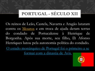 PORTUGAL - SÉCULO XII
Os reinos de Leão, Castela, Navarra e Aragão lutaram
contra os Mouros e em troca de ajuda deram terras
do condado de Portucalense à Henrique de
Borgonha. Após sua morte, seu filho, D. Afonso
Henriques lutou pela autonomia política do condado.
O estado monárquico de Portugal foi o primeiro a se
formar com a dinastia de Avis.
 