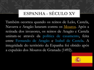 ESPANHA - SÉCULO XV
Também ocorreu quando os reinos de Leão, Castela,
Navarra e Aragão lutaram contra os Mouros. Após a
retirada dos invasores, os reinos de Aragão e Castela
uniram-se através da política de casamento, feita
entre Fernando de Aragão e Isabel de Castela. A
integridade do território da Espanha foi obtido após
a expulsão dos Mouros de Granada (1492).
 