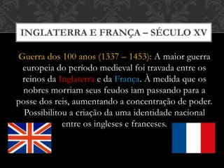 INGLATERRA E FRANÇA – SÉCULO XV
Guerra dos 100 anos (1337 – 1453): A maior guerra
europeia do período medieval foi travada entre os
reinos da Inglaterra e da França. À medida que os
nobres morriam seus feudos iam passando para a
posse dos reis, aumentando a concentração de poder.
Possibilitou a criação da uma identidade nacional
entre os ingleses e franceses.
 