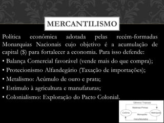 MERCANTILISMO
Política econômica adotada pelas recém-formadas
Monarquias Nacionais cujo objetivo é a acumulação de
capital ($) para fortalecer a economia. Para isso defende:
• Balança Comercial favorável (vende mais do que compra);
• Protecionismo Alfandegário (Taxação de importações);
• Metalismo: Acúmulo de ouro e prata;
• Estimulo à agricultura e manufaturas;
• Colonialismo: Exploração do Pacto Colonial.
 
