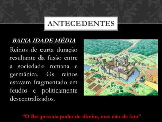 ANTECEDENTES
BAIXA IDADE MÉDIA
Reinos de curta duração
resultante da fusão entre
a sociedade romana e
germânica. Os reinos
estavam fragmentado em
feudos e politicamente
descentralizados.
“O Rei possuía poder de direito, mas não de fato”
 