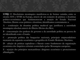 UFRJ: O Absolutismo monárquico manifestou-se de formas variadas, entre os
séculos XVI e XVIII na Europa, através de um conjunto de práticas e doutrinas
político-econômicas que fundamentavam a atuação do Estado Nacional
Absoluto. Dentre essas práticas e doutrinas, identificamos corretamente a:
A - condenação da doutrina política medieval que justificava a autoridade
monárquica absoluta através do Direito Divino dos Reis;
B - concentração dos poderes de governo e da autoridade política na pessoa do
rei identificado com o Estado;
C - promoção política das burguesias nacionais, principais empreendedores
mercantis da expansão econômica e geográfica do Estado Moderno Absoluto;
D - adoção de práticas capitalistas e liberais como fundamento da organização
econômica dos Impérios coloniais controlados pelas Monarquias europeias;
E - rejeição dos princípios mercantilistas: dirigismo econômico e protecionismo
alfandegário.
 