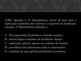 (UPE) Questão 1: O Mercantilismo serviu de base para a
exploração econômica das colônias e a expansão da dominação
europeia. O Mercantilismo defendia a:
A - livre exportação de produtos, evitando taxações.
B - mesma lógica econômica do feudalismo francês.
C - exploração agrícola, apenas, nas colônias da América.
D - prevalência das exportações sobre as importações.
E - existência de uma ágil descentralização econômica.
 