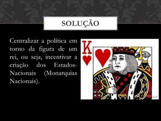 SOLUÇÃO
Centralizar a política em
torno da figura de um
rei, ou seja, incentivar a
criação dos Estados-
Nacionais (Monarquias
Nacionais).
 