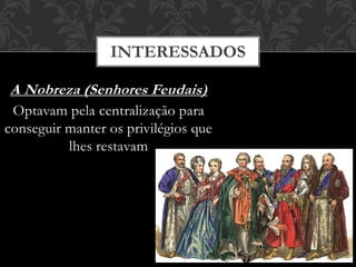 INTERESSADOS
A Nobreza (Senhores Feudais)
Optavam pela centralização para
conseguir manter os privilégios que
lhes restavam
 