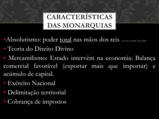 CARACTERÍSTICAS
DAS MONARQUIAS
•Absolutismo: poder total nas mãos dos reis (“eu sou o Estado” Luís XIV)
• Teoria do Direito Divino
• Mercantilismo: Estado intervêm na economia: Balança
comercial favorável (exportar mais que importar) e
acúmulo de capital.
• Exército Nacional
• Delimitação territorial
• Cobrança de impostos
 
