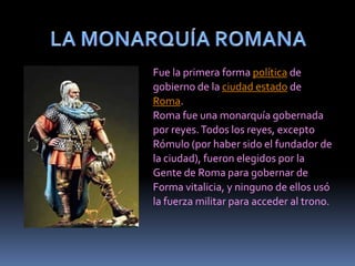 LA MONARQUÍA ROMANAFue la primera forma política degobierno de la ciudad estado deRoma.Roma fue una monarquía gobernadapor reyes. Todos los reyes, exceptoRómulo (por haber sido el fundador dela ciudad), fueron elegidos por laGente de Roma para gobernar deForma vitalicia, y ninguno de ellos usóla fuerza militar para acceder al trono. 