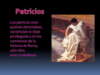 PatriciosLos patricios eran quienes dominaban,constituían la clase privilegiada y en loscomienzos de la historia de Roma, sólo elloseran ciudadanos.    