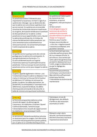 JE NE PRENDSPASLES ESCALIERS,JE SUISASCENSORISTE !
NDONGOAALIOUNEASCENSORISTEA AFRIQUEASCENSEUR.
DEFFINITION CONSEILS
PARACHUTE
Le parachute estbienl’élémentle plus
importantd’unascenseur.Enfaitil s’agitd’un
système de « blocage » qui se déclenche dès
que la cabine vaà une vitesse supérieure àce
qui estnormal. Ce système estunensemble
constitué dulimiteurde vitesseenmachinerie
ou engaine,de lapoulie tendeuse encuvetteet
du blocparachute sur la cabine.Le bloc
parachute estaussi appelé boîte à coins.Quand
la cabine descendtropvite,le limiteurde
vitesse faitdéclencherle blocparachute.Les
coinsremontentalorsviolemmentetse
retrouventcoincés.Ce coincementprovoque
l’arrêtinstantané de lacabine.
Ce système estfiable àpartir
du momentoùil est
entretenu,ce qui est
obligatoire,maispastoujours
fait...
Un bon conseil :
Il est obligatoire pourle
technicien de vérifierle
système le plussouvent
possible mêmesi le cahierde
charge ne l’exigepas!
Petittruc pourl’oreille:
lorsque vousentendezun
« cloc cloc » régulierquand
l’ascenseurse déplace,cela
peutêtre l’annonce
GUIDES
Les guidessontenquelquesorte desrailsde
guidage pourla cabine etle contrepoids.Ils
sontgénéralementenforme de « T ».
Ilssont solidementancréssurla gaine
d’ascenseurparce qu’ilsparticipentàlaprise
parachute.C’estsureux que lescoinsdu bloc
parachute vontse serrerpourstopperla cabine.
Le bruitlancinantque vous
entendezparfoisestpeut-être
dû à un manque d’huile.Si,
par ailleurs,voussentezque
votre cabine bouge beaucoup
pendantle déplacementouà
l’arrêt,exigezlaréductiondu
jeupar le réglage des
coulisseaux.
GAINE
La gaine,appelée également« trémie »,est
l’endroitdanslequel lacabine se déplace.C’est
ni plusni moinsqu’untrouqui faitla hauteur
du bâtiment.À l’intérieuronretrouve les
guides,lacabine,lescâblesde traction,les
pendentifs,le contrepoids(si l’ascenseurestà
adhérence),lapoulie tendeuse,lescâbles
électriquesde commande etde sécurité,la
boîte de révisionainsique toute lasélection.
Souventtrèspoussiéreuse,
normal pour une cheminée !!
Mais doitêtre suffisamment
éclairé pourfaciliter
l’interventionautechniciende
maintenance
FREIN
Le freinestcomposé de mâchoiresetde
ressortsde rappel.Audémarrage de
l’ascenseur, lesmâchoires s’écartent.Quand
l’arrêtestdemandé,l’armoirecoupe
l’alimentation etlesressortsde rappel serrent
lesmâchoires,ce qui provoque l’arrêt.
Il provoque,encas de
dérèglement,desdéfauts
d’arrêtsou dessecousses
anormalesàl’arrêt!
SERRURES
La serrure estl’élémentessentiel qui sécurise
un ascenseurpourlesusagers.Sonrôle estde
verrouillermécaniquementlesportespalières
par un pêne etun contrôle électrique àtrois
Élément« vital » de la
sécurité,sonfonctionnement
doitêtre silencieux,toutbruit
importantestanormal et
 