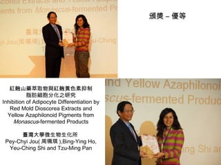 紅麴山藥萃取物與紅麴黃色素抑制 脂肪細胞分化之研究 Inhibition of Adipocyte Differentiation by Red Mold Dioscorea Extracts and Yellow Azaphilonoid Pigments from  Monascus -fermented Products 臺灣大學微生物生化所  Pey-Chyi Jou( 周珮琪 ),Bing-Ying Ho, Yeu-Ching Shi and Tzu-Ming Pan 頒獎 – 優等 