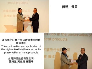 高抗氧化紅糟在肉品防腐作用的驗證與應用 The confirmation and application of the high-antioxidant Hon-Jao in the preservation of meat products 台灣菸酒股份有限公司  張稚笙 黃進財 林讚峰 頒獎 – 優等 