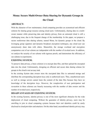 Mona: Secure Multi-Owner Data Sharing for Dynamic Groups in
the Cloud
ABSTRACT:
With the character of low maintenance, cloud computing provides an economical and efficient
solution for sharing group resource among cloud users. Unfortunately, sharing data in a multi-
owner manner while preserving data and identity privacy from an untrusted cloud is still a
challenging issue, due to the frequent change of the membership. In this paper, we propose a
secure multiowner data sharing scheme, named Mona, for dynamic groups in the cloud. By
leveraging group signature and dynamic broadcast encryption techniques, any cloud user can
anonymously share data with others. Meanwhile, the storage overhead and encryption
computation cost of our scheme are independent with the number of revoked users. In addition,
we analyze the security of our scheme with rigorous proofs, and demonstrate the efficiency of
our scheme in experiments.
EXISTING SYSTEM:
To preserve data privacy, a basic solution is to encrypt data files, and then upload the encrypted
data into the cloud. Unfortunately, designing an efficient and secure data sharing scheme for
groups in the cloud is not an easy task.
In the existing System data owners store the encrypted data files in untrusted storage and
distribute the corresponding decryption keys only to authorized users. Thus, unauthorized users
as well as storage servers cannot learn the content of the data files because they have no
knowledge of the decryption keys. However, the complexities of user participation and
revocation in these schemes are linearly increasing with the number of data owners and the
number of revoked users, respectively.
DISADVANTAGES OF EXISTING SYSTEM:
In the existing Systems, identity privacy is one of the most significant obstacles for the wide
deployment of cloud computing. Without the guarantee of identity privacy, users may be
unwilling to join in cloud computing systems because their real identities could be easily
disclosed to cloud providers and attackers. On the other hand, unconditional identity privacy may
 