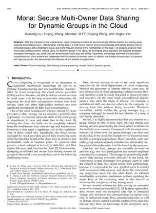 Mona: Secure Multi-Owner Data Sharing
for Dynamic Groups in the Cloud
Xuefeng Liu, Yuqing Zhang, Member, IEEE, Boyang Wang, and Jingbo Yan
Abstract—With the character of low maintenance, cloud computing provides an economical and efficient solution for sharing group
resource among cloud users. Unfortunately, sharing data in a multi-owner manner while preserving data and identity privacy from an
untrusted cloud is still a challenging issue, due to the frequent change of the membership. In this paper, we propose a secure multi-
owner data sharing scheme, named Mona, for dynamic groups in the cloud. By leveraging group signature and dynamic broadcast
encryption techniques, any cloud user can anonymously share data with others. Meanwhile, the storage overhead and encryption
computation cost of our scheme are independent with the number of revoked users. In addition, we analyze the security of our scheme
with rigorous proofs, and demonstrate the efficiency of our scheme in experiments.
Index Terms—Cloud computing, data sharing, privacy-preserving, access control, dynamic groups
Ç
1 INTRODUCTION
CLOUD computing is recognized as an alternative to
traditional information technology [1] due to its
intrinsic resource-sharing and low-maintenance character-
istics. In cloud computing, the cloud service providers
(CSPs), such as Amazon, are able to deliver various services
to cloud users with the help of powerful datacenters. By
migrating the local data management systems into cloud
servers, users can enjoy high-quality services and save
significant investments on their local infrastructures.
One of the most fundamental services offered by cloud
providers is data storage. Let us consider a practical data
application. A company allows its staffs in the same group
or department to store and share files in the cloud. By
utilizing the cloud, the staffs can be completely released
from the troublesome local data storage and maintenance.
However, it also poses a significant risk to the confidenti-
ality of those stored files. Specifically, the cloud servers
managed by cloud providers are not fully trusted by users
while the data files stored in the cloud may be sensitive and
confidential, such as business plans. To preserve data
privacy, a basic solution is to encrypt data files, and then
upload the encrypted data into the cloud [2]. Unfortunately,
designing an efficient and secure data sharing scheme for
groups in the cloud is not an easy task due to the following
challenging issues.
First, identity privacy is one of the most significant
obstacles for the wide deployment of cloud computing.
Without the guarantee of identity privacy, users may be
unwilling to join in cloud computing systems because their
real identities could be easily disclosed to cloud providers
and attackers. On the other hand, unconditional identity
privacy may incur the abuse of privacy. For example, a
misbehaved staff can deceive others in the company by
sharing false files without being traceable. Therefore,
traceability, which enables the group manager (e.g., a
company manager) to reveal the real identity of a user, is
also highly desirable.
Second, it is highly recommended that any member in a
group should be able to fully enjoy the data storing and
sharing services provided by the cloud, which is defined as
the multiple-owner manner. Compared with the single-owner
manner [3], where only the group manager can store and
modify data in the cloud, the multiple-owner manner is more
flexible in practical applications. More concretely, each user
in the group is able to not only read data, but also modify his/
her part of data in the entire data file shared by the company.
Last but not least, groups are normally dynamic in
practice, e.g., new staff participation and current employee
revocation in a company. The changes of membership make
secure data sharing extremely difficult. On one hand, the
anonymous system challenges new granted users to learn
the content of data files stored before their participation,
because it is impossible for new granted users to contact
with anonymous data owners, and obtain the correspond-
ing decryption keys. On the other hand, an efficient
membership revocation mechanism without updating the
secret keys of the remaining users is also desired to
minimize the complexity of key management.
Several security schemes for data sharing on untrusted
servers have been proposed [4], [5], [6]. In these approaches,
data owners store the encrypted data files in untrusted
storage and distribute the corresponding decryption keys
only to authorized users. Thus, unauthorized users as well
as storage servers cannot learn the content of the data files
because they have no knowledge of the decryption keys.
1182 IEEE TRANSACTIONS ON PARALLEL AND DISTRIBUTED SYSTEMS, VOL. 24, NO. 6, JUNE 2013
. X. Liu, B. Wang, and J. Yan are with the National Key Laboratory of
Integrated Services Networks, Xidian University, No. 2, Taibai Road, Xı´an
city 710071, Shaanxi province, China.
E-mail: {liuxf, bywang, yanjb}@mail.xidian.edu.cn, yanjb@nipc.org.cn.
. Y. Zhang is with the National Computer Network Intrusion Protection
Center, Graduate University of Chinese Academy of Sciences, No. 19,
Yuquan Road, Beijing 100049, China.
E-mail: Zhangyq@gucas.ac.cn, zhangyq@ucas.ac.cn.
Manuscript received 29 Feb. 2012; revised 1 Oct. 2012; accepted 22 Nov.
2012; published online 4 Dec. 2012.
Recommended for acceptance by V.B. Misic, R. Buyya, D. Milojicic, and
Y. Cui.
For information on obtaining reprints of this article, please send e-mail to:
tpds@computer.org, and reference IEEECS Log Number
TPDSSI-2012-02-0167.
Digital Object Identifier no. 10.1109/TPDS.2012.331.
1045-9219/13/$31.00 ß 2013 IEEE Published by the IEEE Computer Society
 