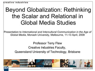 Beyond Globalization: Rethinking the Scalar and Relational in  Global Media Studies Presentation to  International and Intercultural Communication in the Age of Global Media , Monash University, Melbourne, 11-13 April, 2008 Professor Terry Flew Creative Industries Faculty,  Queensland University of Technology, Brisbane 