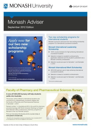 Monash Adviser
       September 2012 Edition


                                                                                         Two new scholarship programs for
                                                                                         international students
            Apply now for                                                                Monash is proud to announce two new exciting scholarship

            our two new                                                                  programs* for international coursework students:


            scholarship                                                                  Monash International Leadership
                                                                                         Scholarship	
            programs                                                                      	100% course remission for high achieving international
                                                                                            coursework students 	
                                                                                          	Selection is based on academic achievements,
                                                                                            application statement and the student’s potential to be a
                                                                                            Monash University ambassador.
                                                                                          	Selection rounds are open for Semester 1 and Semester
                                                                                            2, 2013

            Monash is proud to announce two new exciting                                 Monash International Merit Scholarship
            scholarship programs for coursework students:
            Monash International Leadership Scholarship –
                                                                                          	A$10,000 paid per year to high achieving international
            100% course fee remission                                                       coursework students 	
            Monash International Merit Scholarship –
            A$10,000 per year.                                                            	Selection is based on academic achievements	

            Terms and conditions apply.                                                   	Selection rounds are open for Semester 1 and Semester
            www.monash.edu/international-scholarships                                       2, 2013
                                                                                         *Terms and conditions apply




    Faculty of Pharmacy and Pharmaceutical Sciences Bursary
    A one-off A$4,000 bursary will help students
    settle into Australia
    The bursary will be offered to international students who
    commence an undergraduate coursework degree with
    the Faculty of Pharmacy and Pharmaceutical Sciences
    in Semester 1, 2013*.
    Ranked number 1 in Australia and 6th in the world for pharmacy
    and pharmacology (QS World University Rankings by Subject
    2012) Monash offers contemporary pharmacy programs at
    Monash’s inner city Parkville campus.
    Find out more about the faculty and its courses today at
    www.pharm.monash.edu.
    * Students who have already received a scholarship, have completed MUFY
    or are applying via VTAC are not eligible for the bursary.




Australia     n   China        n   India   n   Italy   n   Malaysia   n   South Africa                                           www.monash.edu
 
