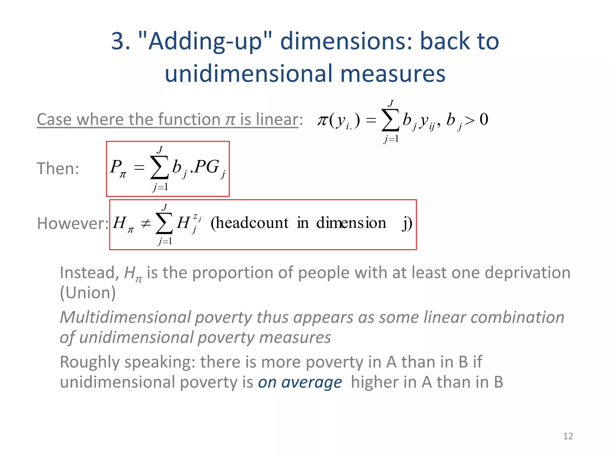 3. "Adding-up" dimensions: back to
unidimensional measures
Case where the function π is linear:
Then:
However:
Instead, Hπ is the proportion of people with at least one deprivation
(Union)
Multidimensional poverty thus appears as some linear combination
of unidimensional poverty measures
Roughly speaking: there is more poverty in A than in B if
unidimensional poverty is on average higher in A than in B
12
0,)(
1
. jij
J
j
ji byby
j
J
j
j PGbP .
1
j)dimensionin(headcount
1
J
j
z
j
j
HH
 