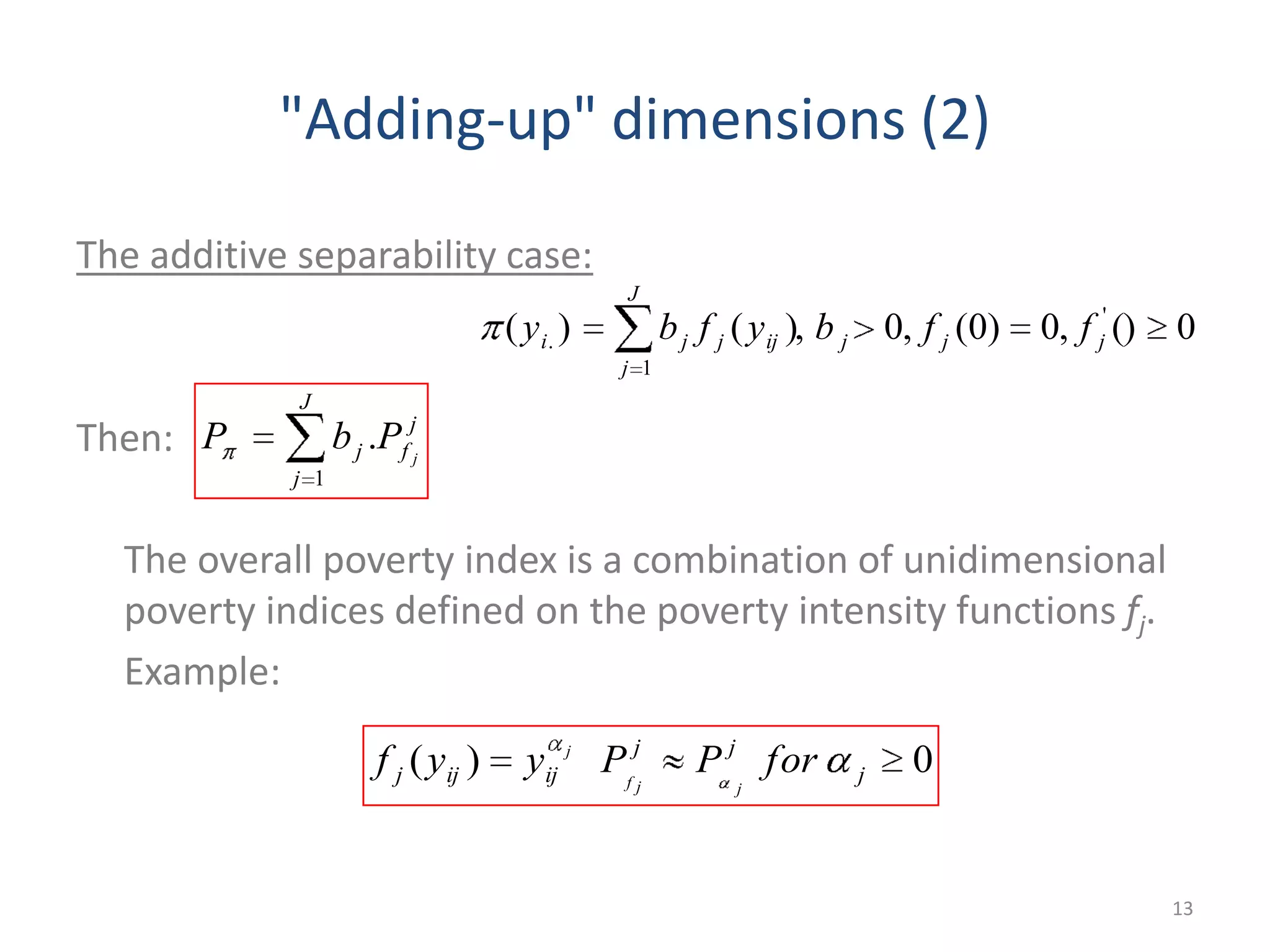 "Adding-up" dimensions (2)
The additive separability case:
Then:
The overall poverty index is a combination of unidimensional
poverty indices defined on the poverty intensity functions fj.
Example:
13
0(),0)0(,0,)()( '
1
. jjjijj
J
j
ji ffbyfby
j
f
J
j
j j
PbP .
1
0)( j
jj
ijijj forPPyyf
jjf
j
 