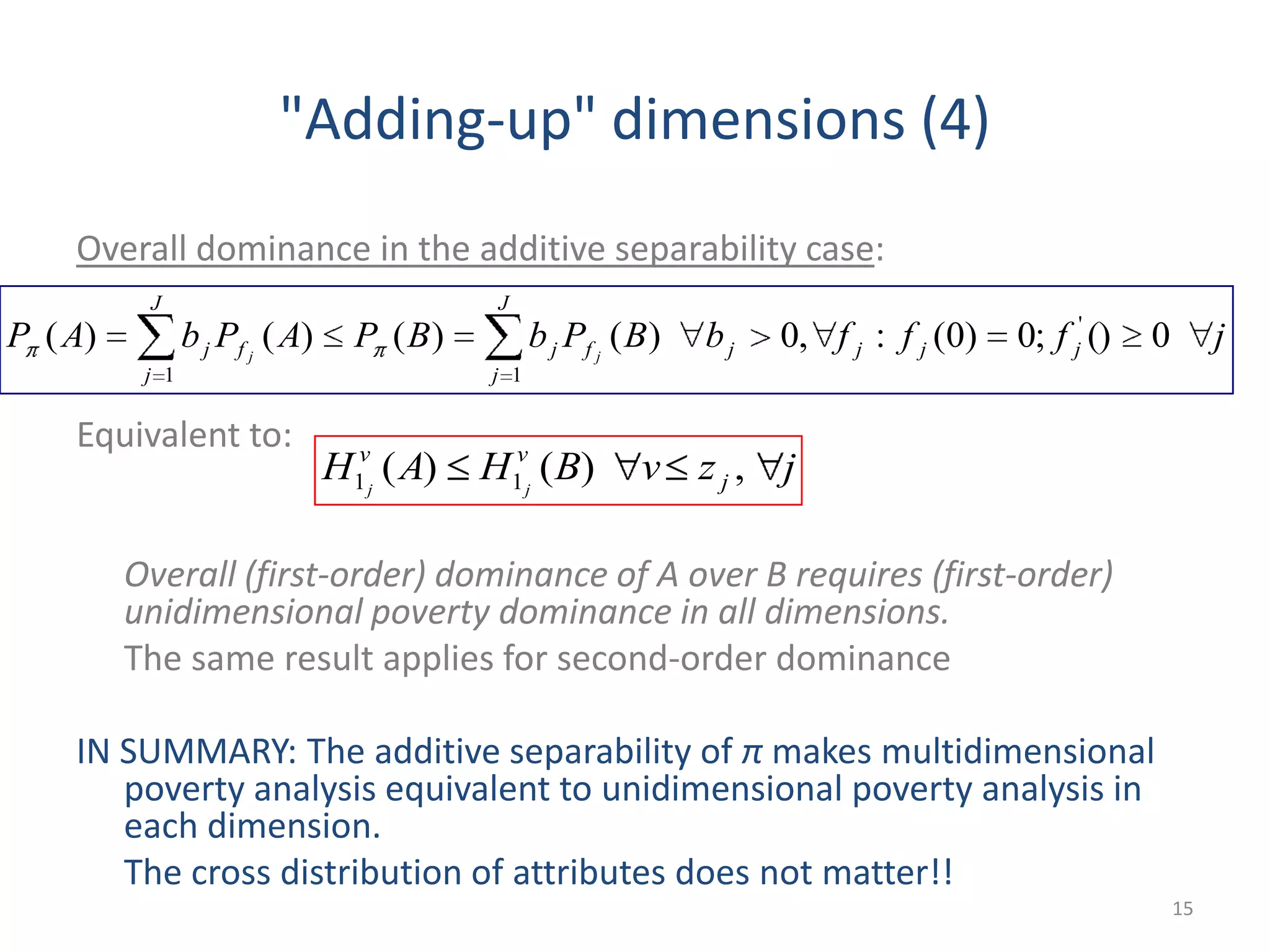 "Adding-up" dimensions (4)
Overall dominance in the additive separability case:
Equivalent to:
Overall (first-order) dominance of A over B requires (first-order)
unidimensional poverty dominance in all dimensions.
The same result applies for second-order dominance
IN SUMMARY: The additive separability of π makes multidimensional
poverty analysis equivalent to unidimensional poverty analysis in
each dimension.
The cross distribution of attributes does not matter!!
15
jfffbBPbBPAPbAP jjjjf
J
j
jf
J
j
j jj
0();0)0(:,0)()()()( '
11
jzvBHAH j
vv
jj
,)()( 11
 