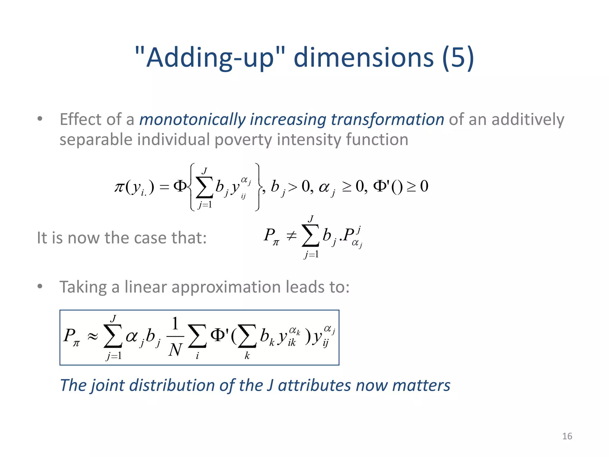 "Adding-up" dimensions (5)
• Effect of a monotonically increasing transformation of an additively
separable individual poverty intensity function
It is now the case that:
• Taking a linear approximation leads to:
The joint distribution of the J attributes now matters
16
0()',0,0,)(
1
. jj
J
j
ji byby j
ij
jk
ijik
J
j i k
kjj yyb
N
bP )('
1
1
j
J
j
j j
PbP .
1
 
