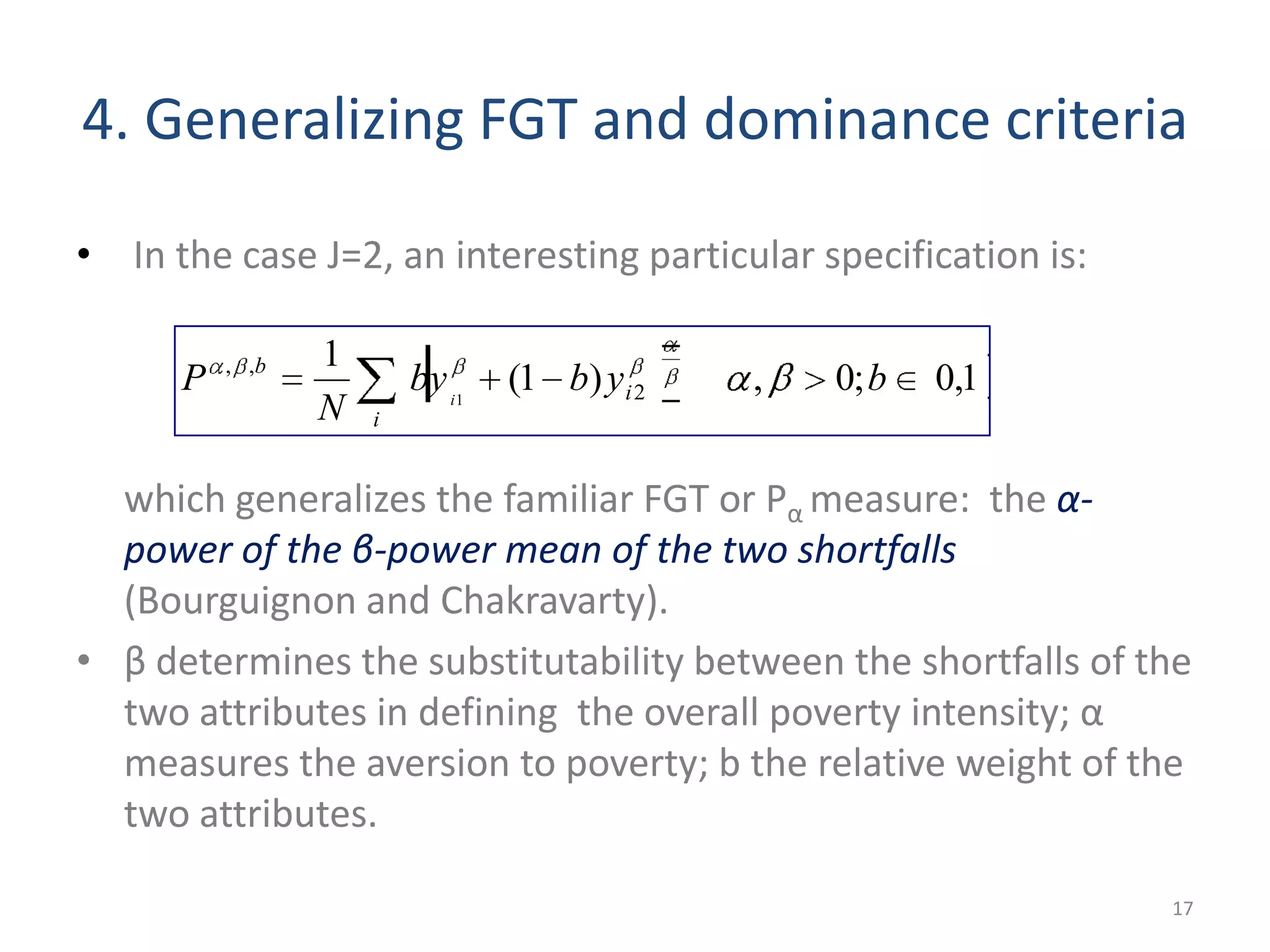 4. Generalizing FGT and dominance criteria
• In the case J=2, an interesting particular specification is:
which generalizes the familiar FGT or Pα measure: the α-
power of the β-power mean of the two shortfalls
(Bourguignon and Chakravarty).
• β determines the substitutability between the shortfalls of the
two attributes in defining the overall poverty intensity; α
measures the aversion to poverty; b the relative weight of the
two attributes.
17
1,0;0,)1(
1
2
,,
1
bybby
N
P
i
i
b
i
 