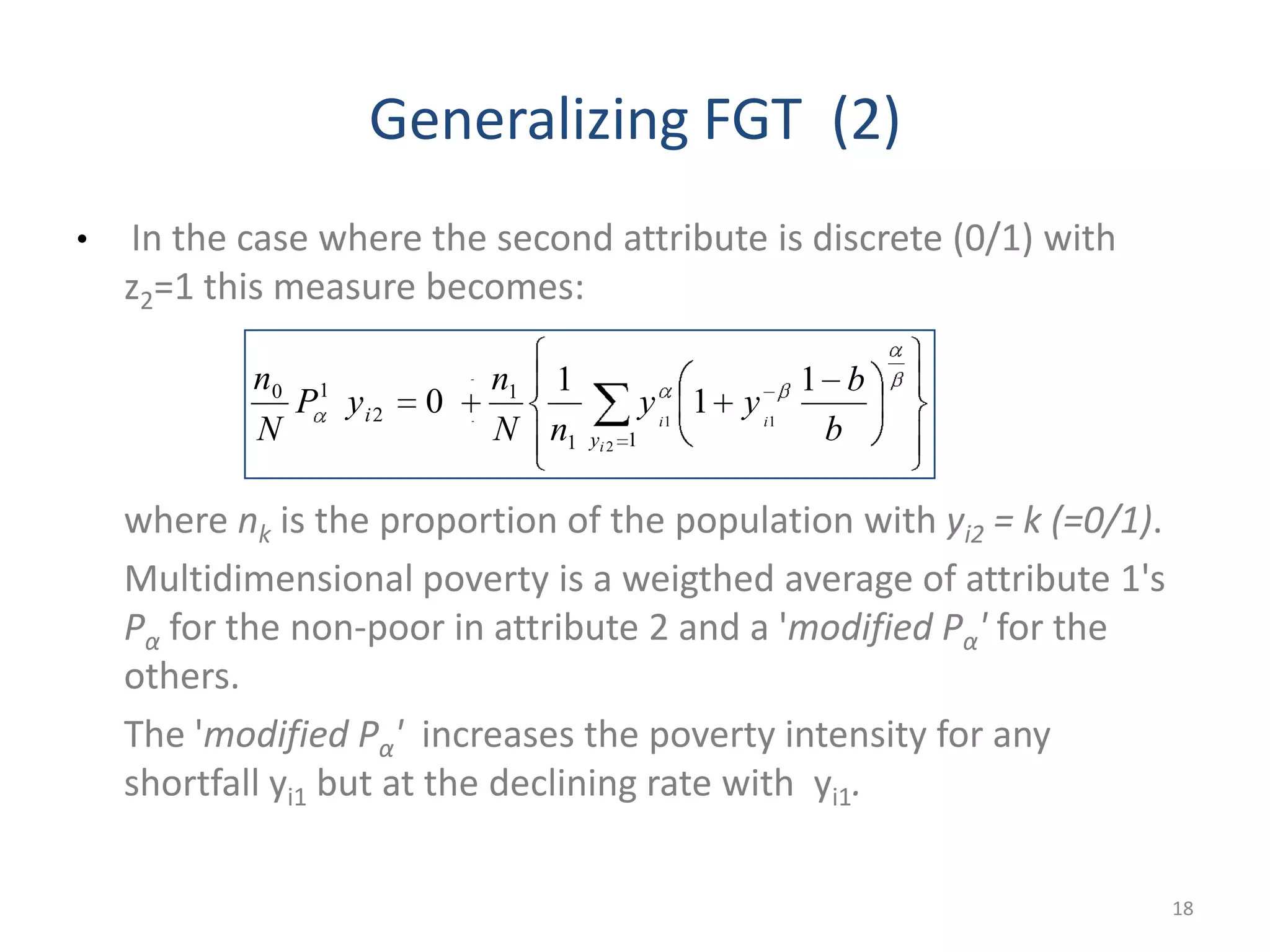 Generalizing FGT (2)
• In the case where the second attribute is discrete (0/1) with
z2=1 this measure becomes:
where nk is the proportion of the population with yi2 = k (=0/1).
Multidimensional poverty is a weigthed average of attribute 1's
Pα for the non-poor in attribute 2 and a 'modified Pα' for the
others.
The 'modified Pα' increases the poverty intensity for any
shortfall yi1 but at the declining rate with yi1.
18
11
1
2
10
2
11
1
1
1
0
i
ii
y
i
b
b
yy
nN
n
yP
N
n
 
