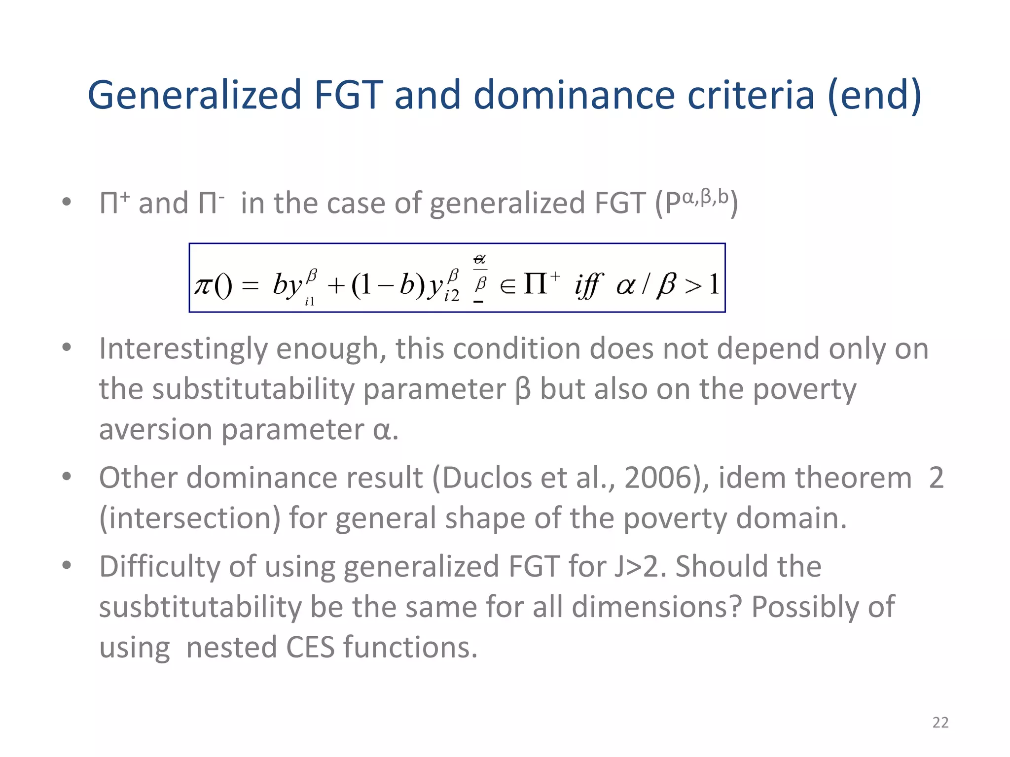 Generalized FGT and dominance criteria (end)
• Π+ and Π- in the case of generalized FGT (Pα,β,b)
• Interestingly enough, this condition does not depend only on
the substitutability parameter β but also on the poverty
aversion parameter α.
• Other dominance result (Duclos et al., 2006), idem theorem 2
(intersection) for general shape of the poverty domain.
• Difficulty of using generalized FGT for J>2. Should the
susbtitutability be the same for all dimensions? Possibly of
using nested CES functions.
22
1/)1(() 21
iffybby ii
 