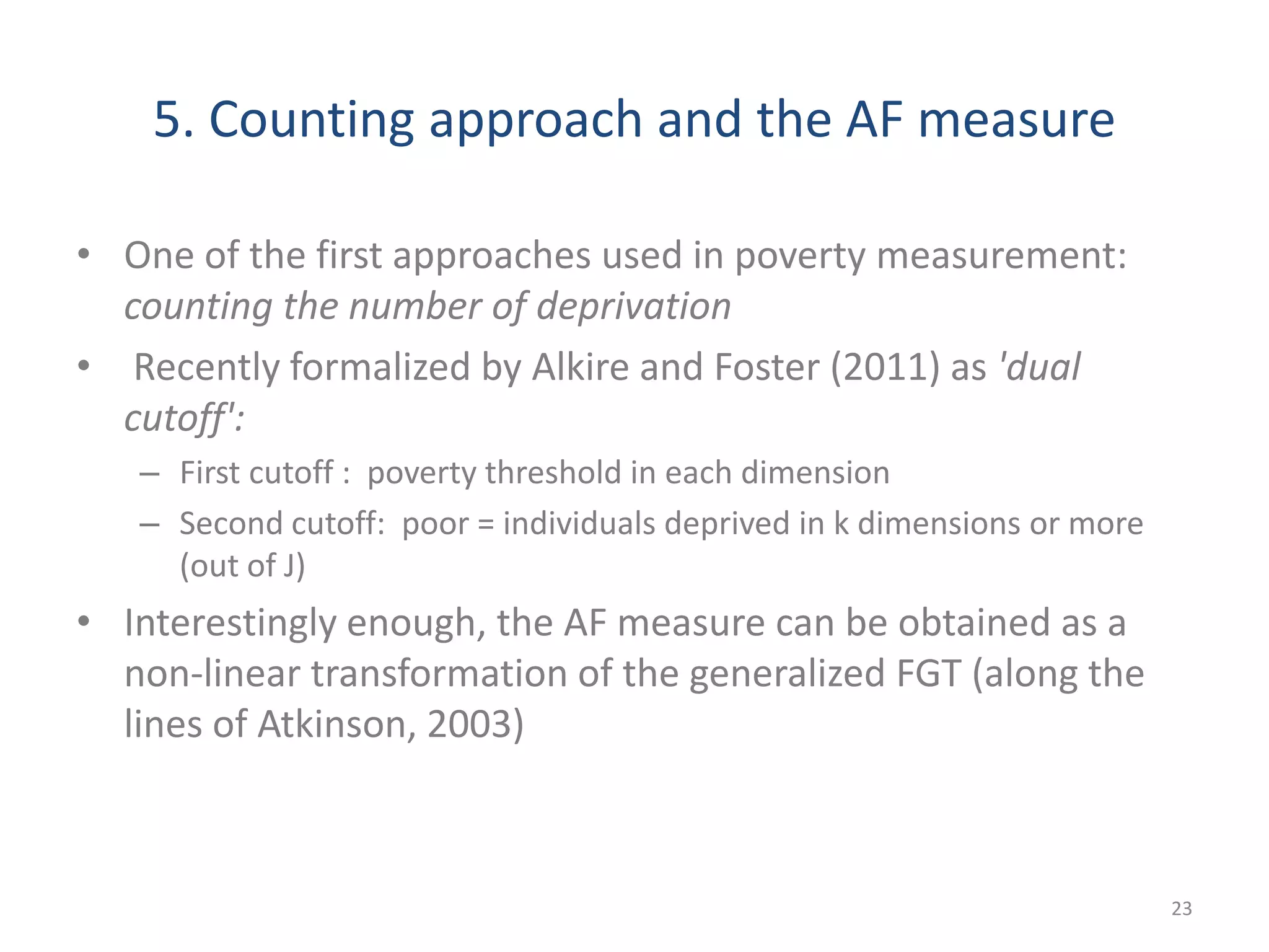 5. Counting approach and the AF measure
• One of the first approaches used in poverty measurement:
counting the number of deprivation
• Recently formalized by Alkire and Foster (2011) as 'dual
cutoff':
– First cutoff : poverty threshold in each dimension
– Second cutoff: poor = individuals deprived in k dimensions or more
(out of J)
• Interestingly enough, the AF measure can be obtained as a
non-linear transformation of the generalized FGT (along the
lines of Atkinson, 2003)
23
 
