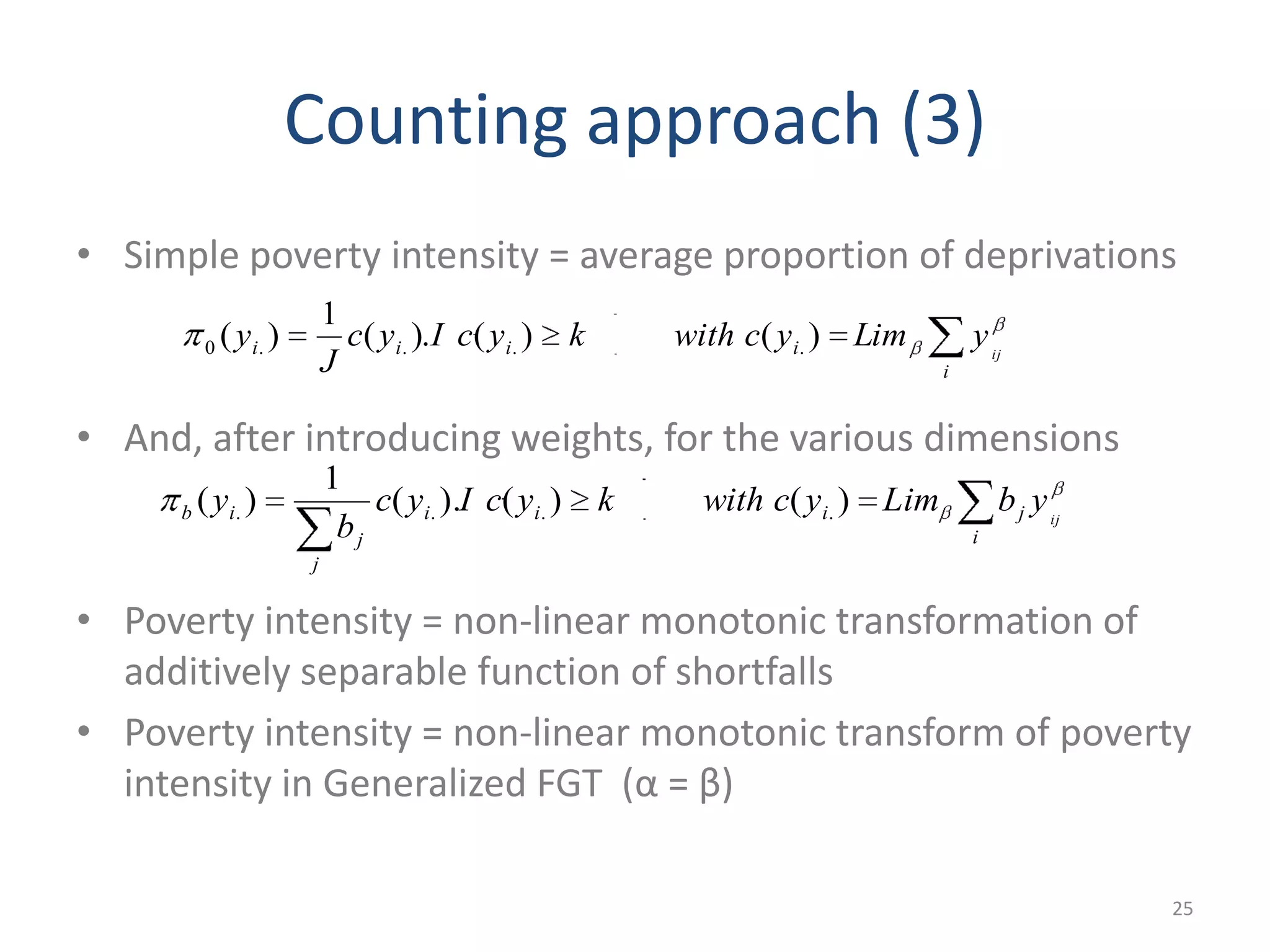 Counting approach (3)
• Simple poverty intensity = average proportion of deprivations
• And, after introducing weights, for the various dimensions
• Poverty intensity = non-linear monotonic transformation of
additively separable function of shortfalls
• Poverty intensity = non-linear monotonic transform of poverty
intensity in Generalized FGT (α = β)
25
i
iiii ij
yLimycwithkycIyc
J
y )()().(
1
)( ....0
i
jiii
j
j
ib ij
ybLimycwithkycIyc
b
y )()().(
1
)( ....
 