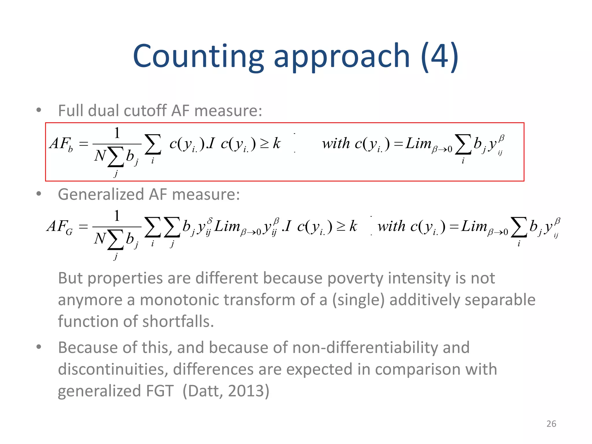 Counting approach (4)
• Full dual cutoff AF measure:
• Generalized AF measure:
But properties are different because poverty intensity is not
anymore a monotonic transform of a (single) additively separable
function of shortfalls.
• Because of this, and because of non-differentiability and
discontinuities, differences are expected in comparison with
generalized FGT (Datt, 2013)
26
i
jiii
i
j
j
b ij
ybLimycwithkycIyc
bN
AF 0... )()().(
1
i
jiiij
i j
ijj
j
j
G ij
ybLimycwithkycIyLimyb
bN
AF 0..0 )()(.
1
 